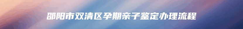 邵阳市双清区孕期亲子鉴定办理流程