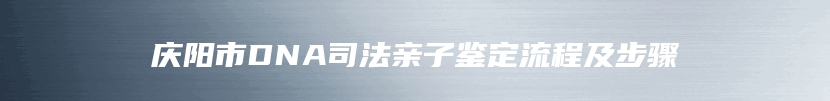 庆阳市DNA司法亲子鉴定流程及步骤