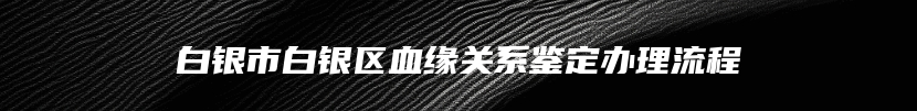 白银市白银区血缘关系鉴定办理流程