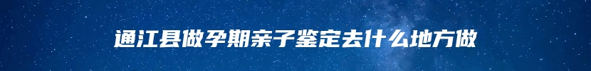 通江县做孕期亲子鉴定去什么地方做