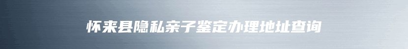 怀来县隐私亲子鉴定办理地址查询