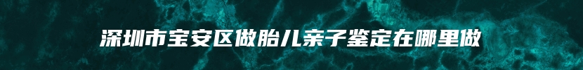 深圳市宝安区做胎儿亲子鉴定在哪里做