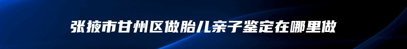 张掖市甘州区做胎儿亲子鉴定在哪里做