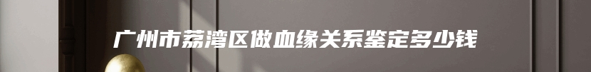 广州市荔湾区做血缘关系鉴定多少钱