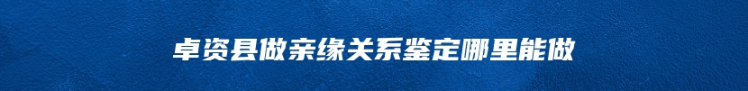 卓资县做亲缘关系鉴定哪里能做