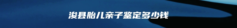 浚县胎儿亲子鉴定多少钱