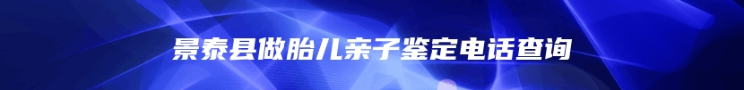 景泰县做胎儿亲子鉴定电话查询