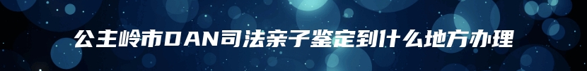 公主岭市DAN司法亲子鉴定到什么地方办理