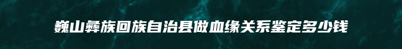 巍山彝族回族自治县做血缘关系鉴定多少钱