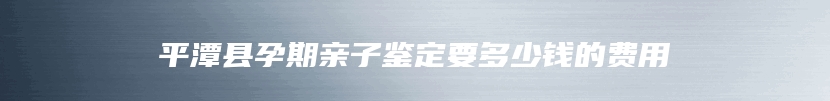 平潭县孕期亲子鉴定要多少钱的费用