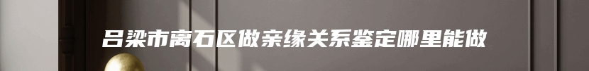 吕梁市离石区做亲缘关系鉴定哪里能做