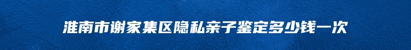 淮南市谢家集区隐私亲子鉴定多少钱一次