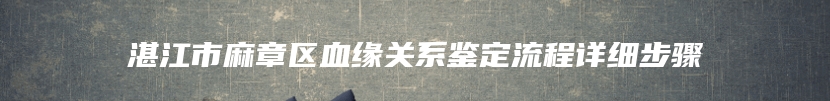 湛江市麻章区血缘关系鉴定流程详细步骤