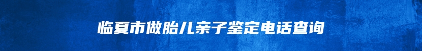 临夏市做胎儿亲子鉴定电话查询