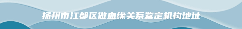 扬州市江都区做血缘关系鉴定机构地址