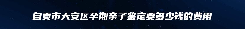 自贡市大安区孕期亲子鉴定要多少钱的费用