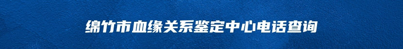 绵竹市血缘关系鉴定中心电话查询