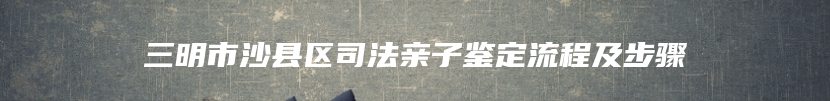 三明市沙县区司法亲子鉴定流程及步骤