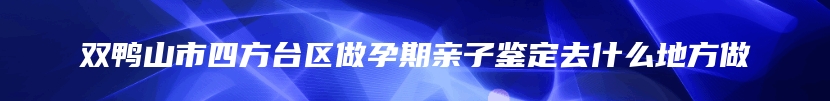 双鸭山市四方台区做孕期亲子鉴定去什么地方做