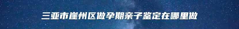 三亚市崖州区做孕期亲子鉴定在哪里做