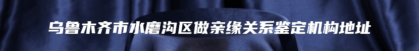 乌鲁木齐市水磨沟区做亲缘关系鉴定机构地址