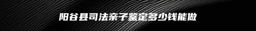 阳谷县司法亲子鉴定多少钱能做