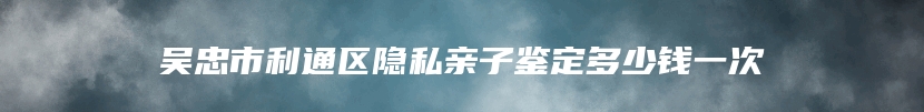 吴忠市利通区隐私亲子鉴定多少钱一次