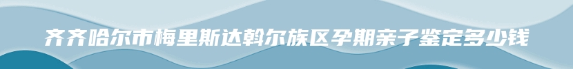 齐齐哈尔市梅里斯达斡尔族区孕期亲子鉴定多少钱