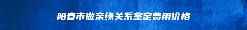 阳春市做亲缘关系鉴定费用价格