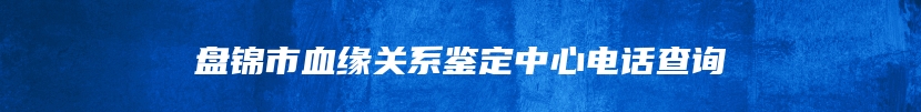 盘锦市血缘关系鉴定中心电话查询