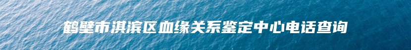 鹤壁市淇滨区血缘关系鉴定中心电话查询