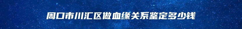 周口市川汇区做血缘关系鉴定多少钱