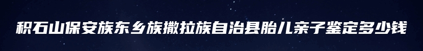 积石山保安族东乡族撒拉族自治县胎儿亲子鉴定多少钱