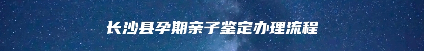 长沙县孕期亲子鉴定办理流程