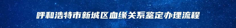 呼和浩特市新城区血缘关系鉴定办理流程