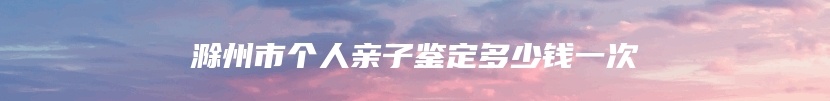 滁州市个人亲子鉴定多少钱一次