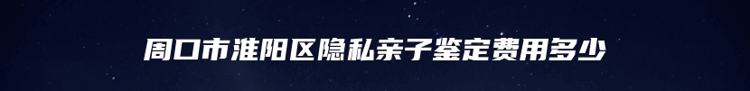 周口市淮阳区隐私亲子鉴定费用多少