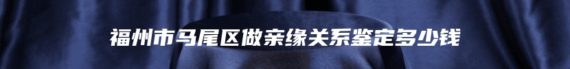 福州市马尾区做亲缘关系鉴定多少钱