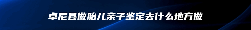 卓尼县做胎儿亲子鉴定去什么地方做