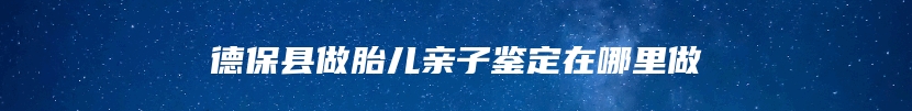 德保县做胎儿亲子鉴定在哪里做