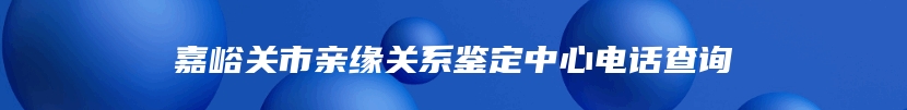 嘉峪关市亲缘关系鉴定中心电话查询