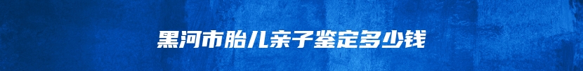 黑河市胎儿亲子鉴定多少钱