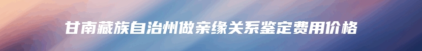 甘南藏族自治州做亲缘关系鉴定费用价格