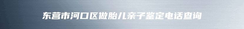 东营市河口区做胎儿亲子鉴定电话查询