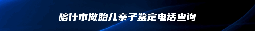 喀什市做胎儿亲子鉴定电话查询
