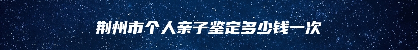 荆州市个人亲子鉴定多少钱一次