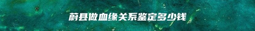 蔚县做血缘关系鉴定多少钱