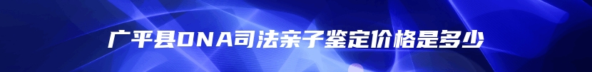 广平县DNA司法亲子鉴定价格是多少