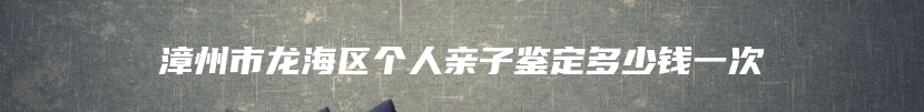 漳州市龙海区个人亲子鉴定多少钱一次