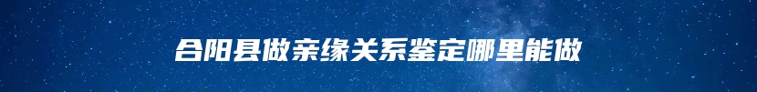 合阳县做亲缘关系鉴定哪里能做